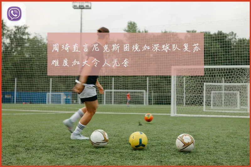 周琦直言尼克斯困境加深球队复苏难度加大令人无奈