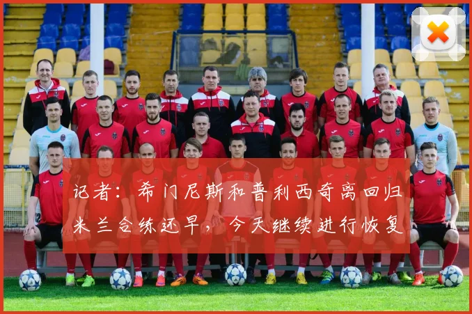记者：希门尼斯和普利西奇离回归米兰合练还早，今天继续进行恢复