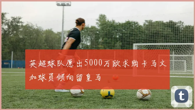 英超球队愿出5000万欧求购卡马文加球员倾向留皇马