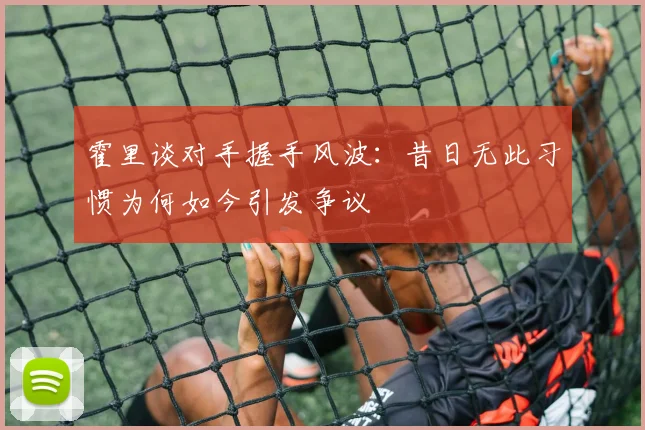 霍里谈对手握手风波：昔日无此习惯为何如今引发争议