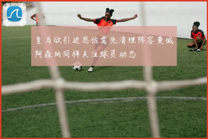 皇马欲引进恩佐需先清理阵容曼城阿森纳同样关注球员动态