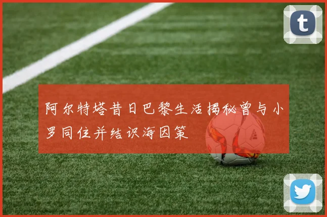 阿尔特塔昔日巴黎生活揭秘曾与小罗同住并结识海因策