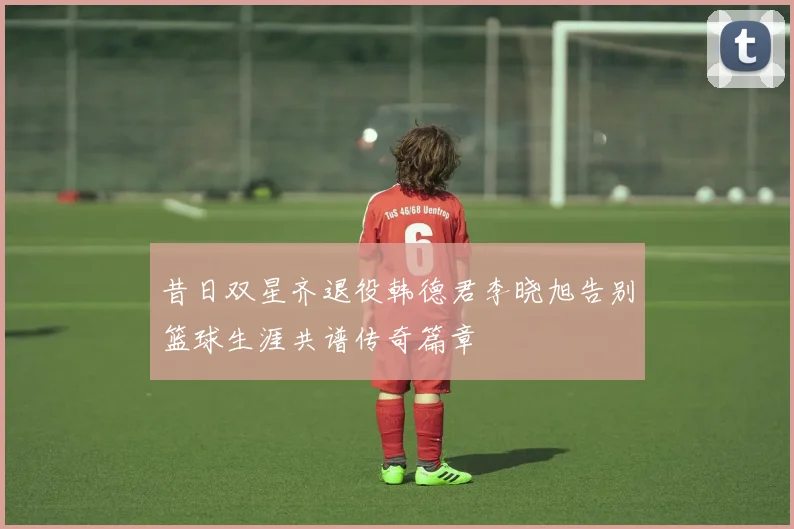 昔日双星齐退役韩德君李晓旭告别篮球生涯共谱传奇篇章