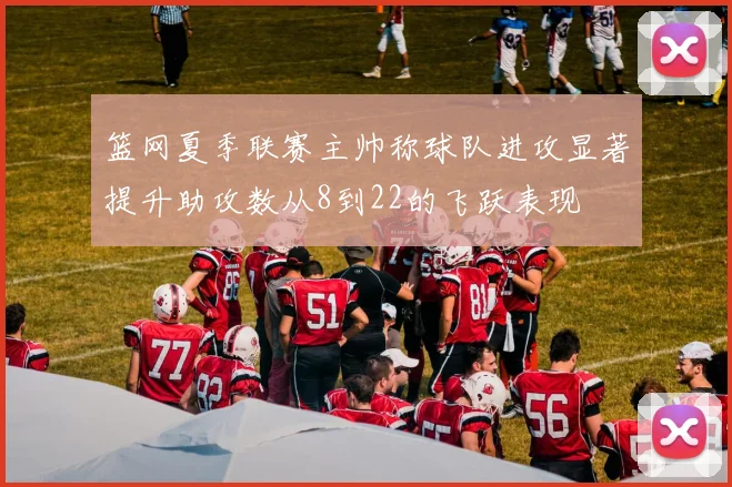 篮网夏季联赛主帅称球队进攻显著提升助攻数从8到22的飞跃表现