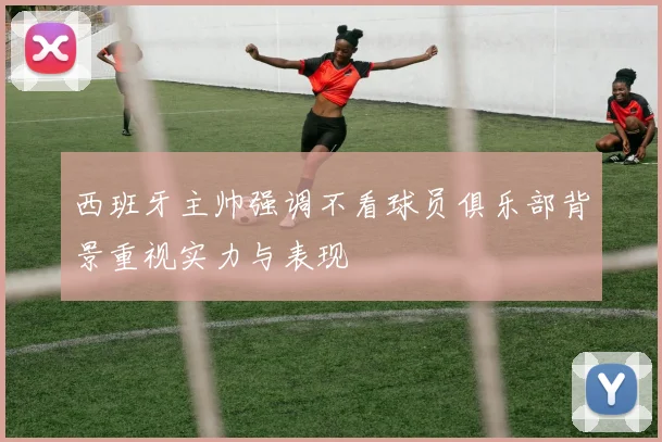 西班牙主帅强调不看球员俱乐部背景重视实力与表现