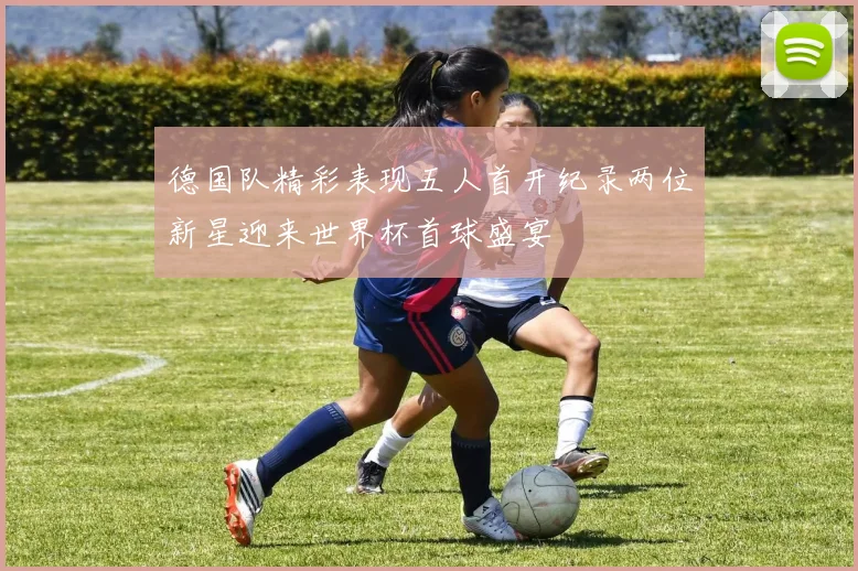 德国队精彩表现五人首开纪录两位新星迎来世界杯首球盛宴