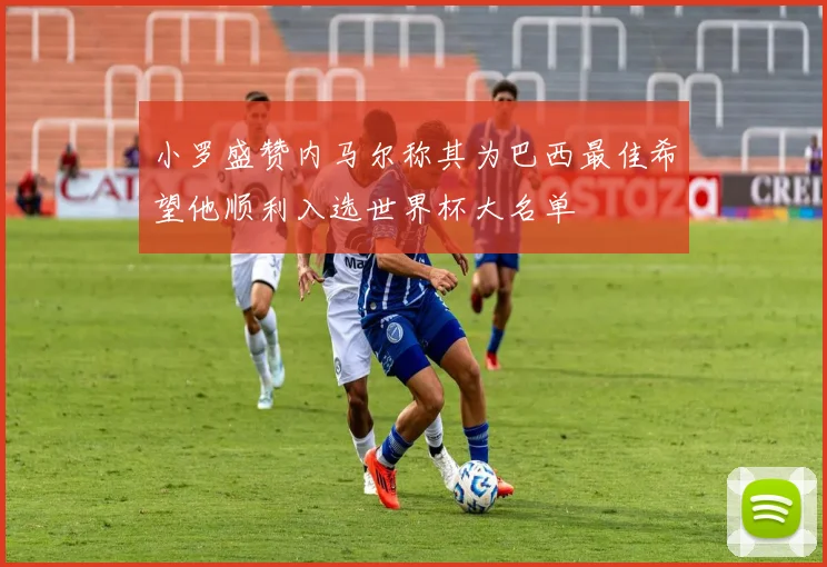 小罗盛赞内马尔称其为巴西最佳希望他顺利入选世界杯大名单