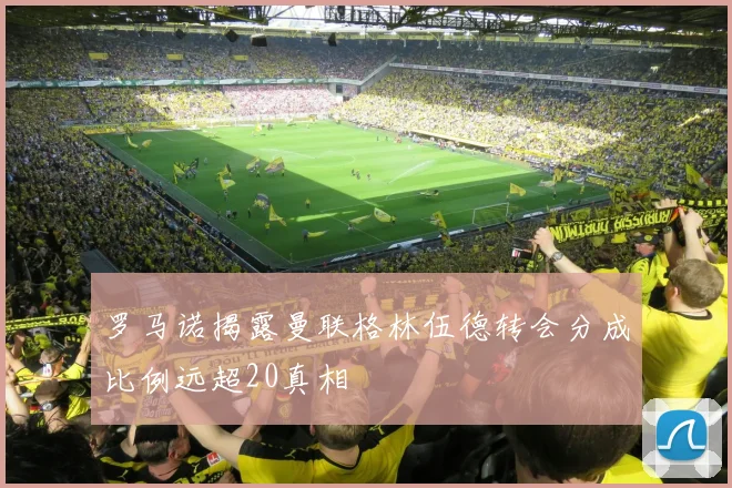 罗马诺揭露曼联格林伍德转会分成比例远超20真相