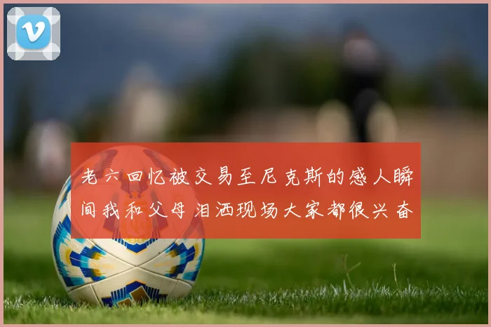 老六回忆被交易至尼克斯的感人瞬间我和父母泪洒现场大家都很兴奋