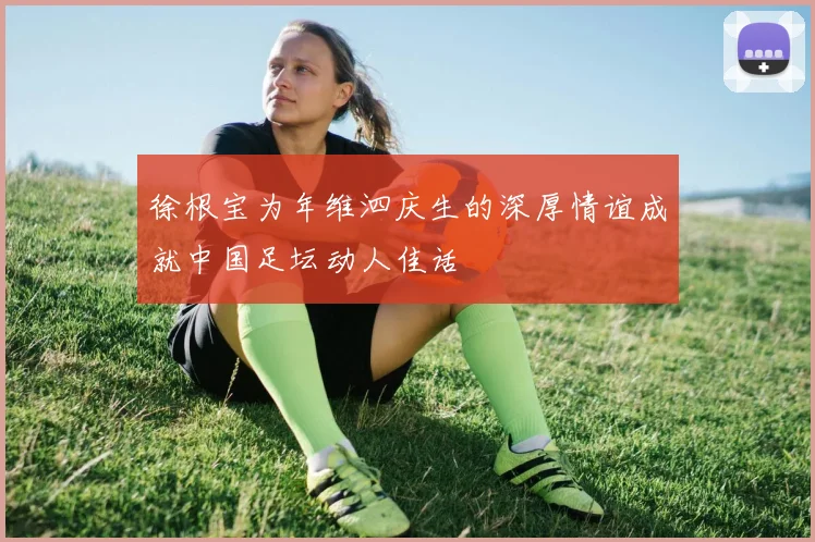 徐根宝为年维泗庆生的深厚情谊成就中国足坛动人佳话