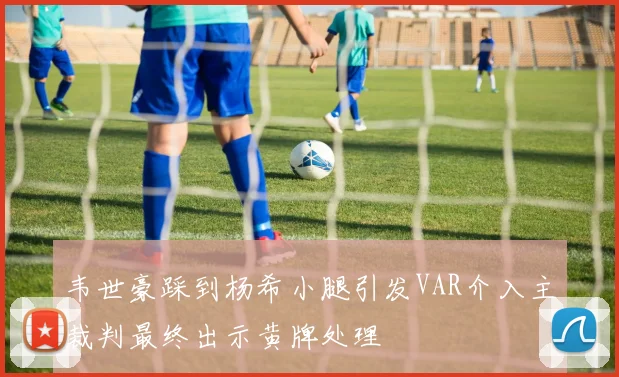 韦世豪踩到杨希小腿引发VAR介入主裁判最终出示黄牌处理