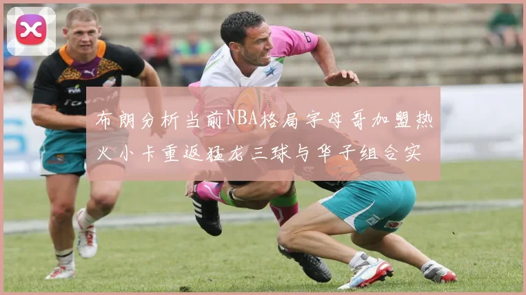 布朗分析当前NBA格局字母哥加盟热火小卡重返猛龙三球与华子组合实力强劲