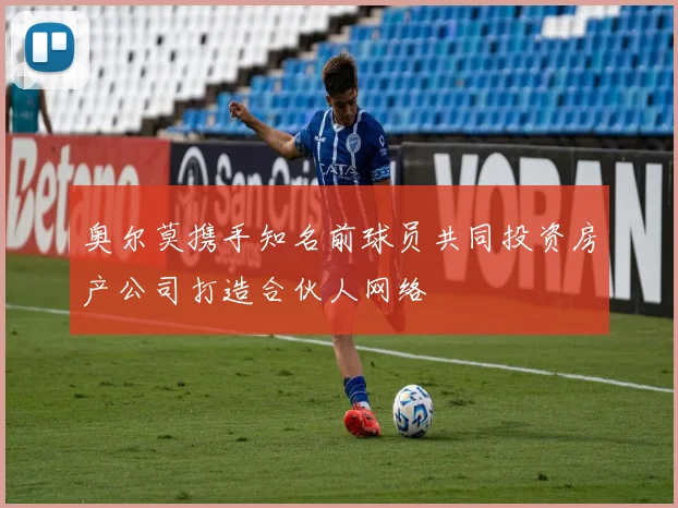 奥尔莫携手知名前球员共同投资房产公司打造合伙人网络