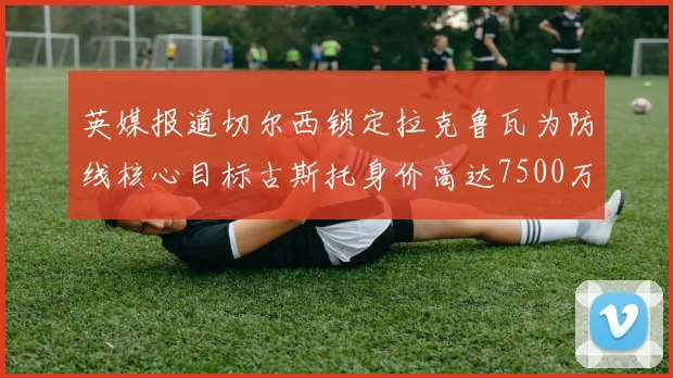 英媒报道切尔西锁定拉克鲁瓦为防线核心目标古斯托身价高达7500万镑