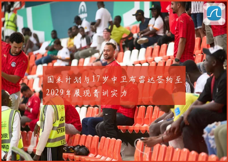 国米计划与17岁中卫布雷达签约至2029年展现青训实力