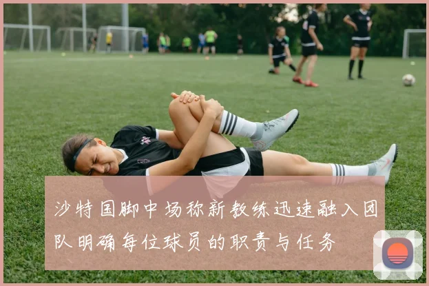 沙特国脚中场称新教练迅速融入团队明确每位球员的职责与任务