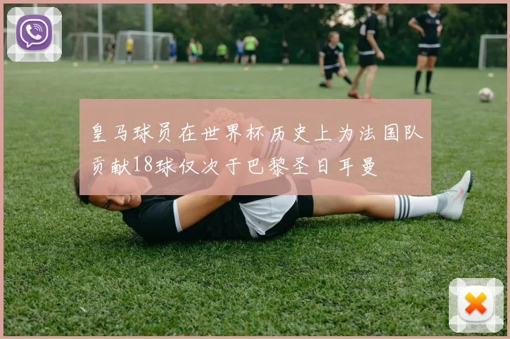 皇马球员在世界杯历史上为法国队贡献18球仅次于巴黎圣日耳曼