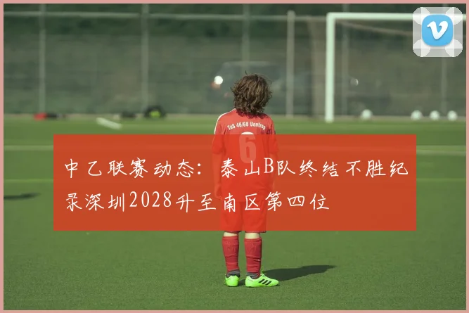 中乙联赛动态：泰山B队终结不胜纪录深圳2028升至南区第四位