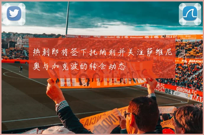 热刺即将签下托纳利并关注萨维尼奥与加克波的转会动态