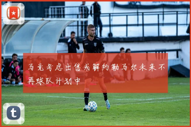 马竞考虑出售或解约勒马尔未来不再球队计划中