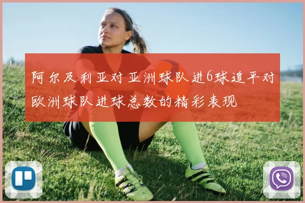 阿尔及利亚对亚洲球队进6球追平对欧洲球队进球总数的精彩表现