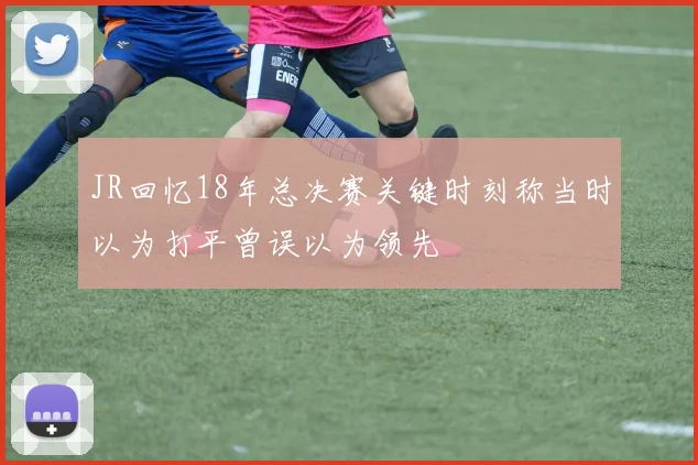 JR回忆18年总决赛关键时刻称当时以为打平曾误以为领先