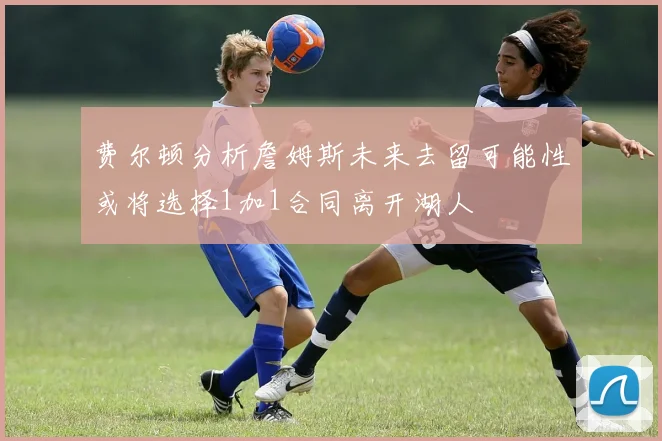 费尔顿分析詹姆斯未来去留可能性或将选择1加1合同离开湖人
