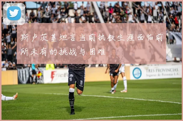 斯卢茨基坦言当前执教生涯面临前所未有的挑战与困难