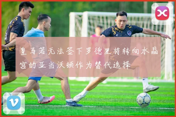 皇马若无法签下罗德里将转向水晶宫的亚当沃顿作为替代选择