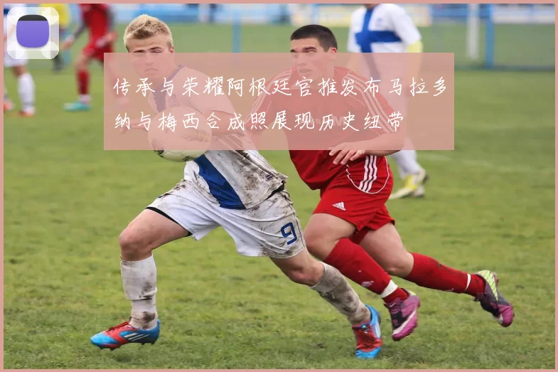 传承与荣耀阿根廷官推发布马拉多纳与梅西合成照展现历史纽带