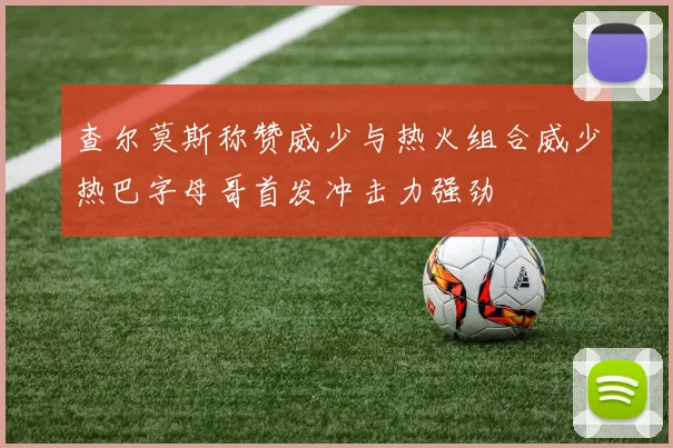 查尔莫斯称赞威少与热火组合威少热巴字母哥首发冲击力强劲