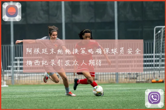 阿根廷末轮轮换策略确保球员安全梅西纪录引发众人期待