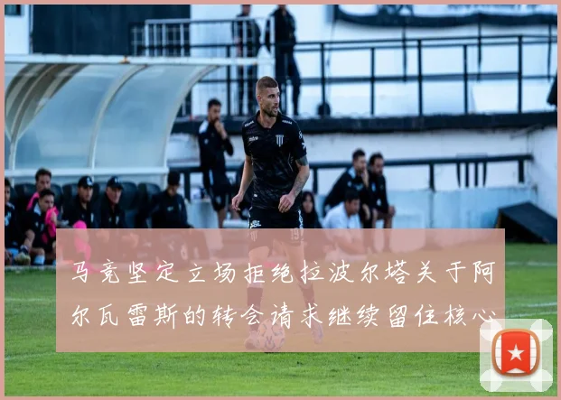 马竞坚定立场拒绝拉波尔塔关于阿尔瓦雷斯的转会请求继续留住核心球员