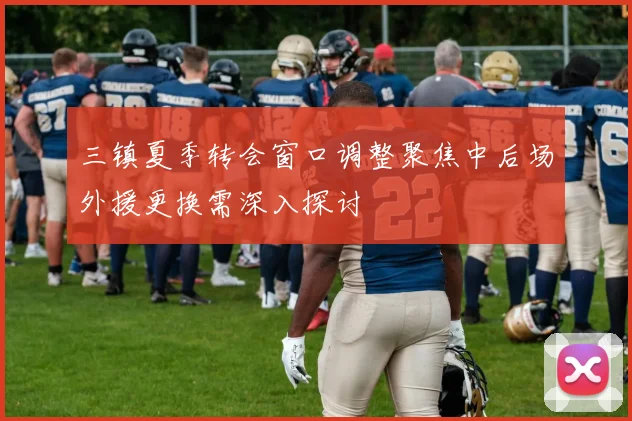 三镇夏季转会窗口调整聚焦中后场外援更换需深入探讨