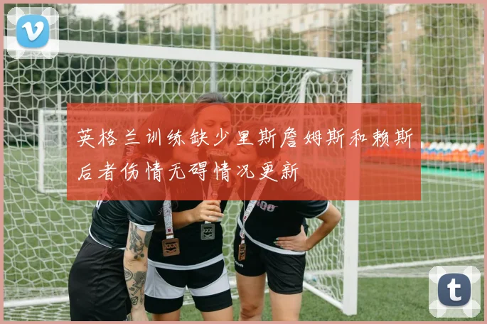 英格兰训练缺少里斯詹姆斯和赖斯后者伤情无碍情况更新